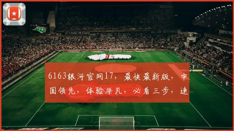 6163银河官网17,最快最新版,中国领先,体验非凡,必看三步,速来