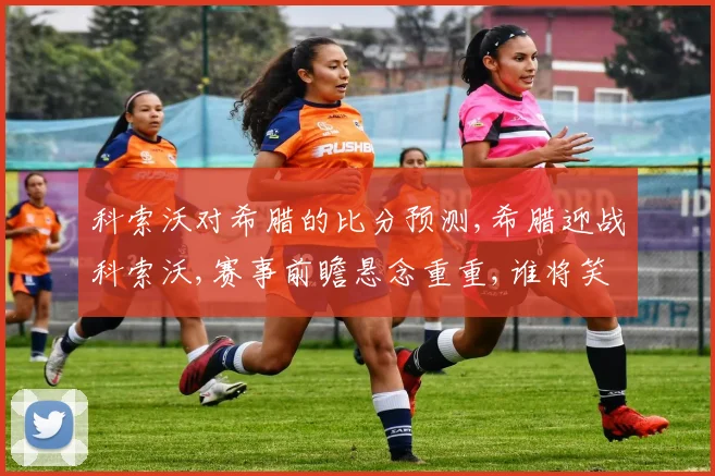 科索沃对希腊的比分预测,希腊迎战科索沃,赛事前瞻悬念重重,谁将笑到最后