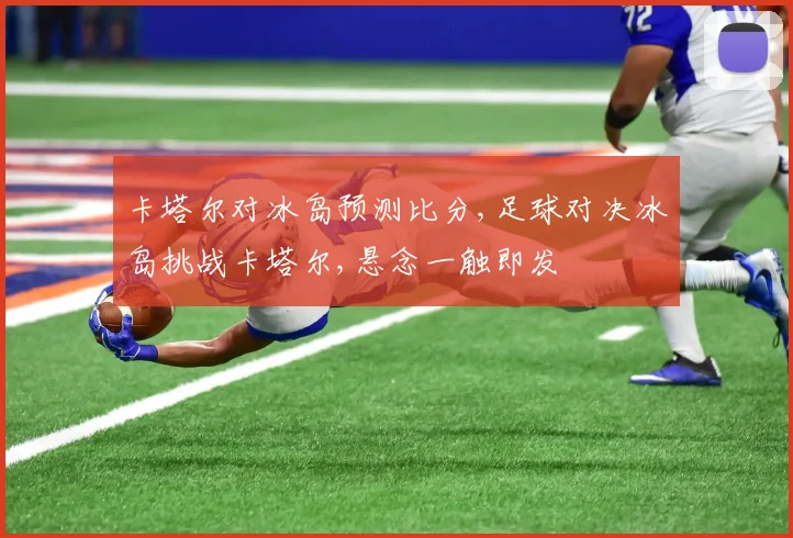 卡塔尔对冰岛预测比分,足球对决冰岛挑战卡塔尔,悬念一触即发